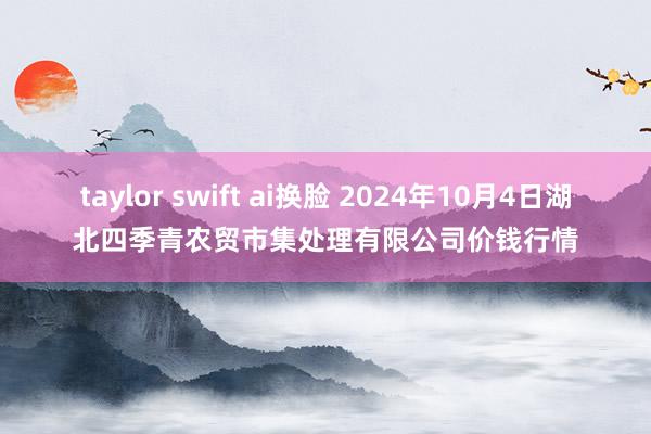 taylor swift ai换脸 2024年10月4日湖北四季青农贸市集处理有限公司价钱行情