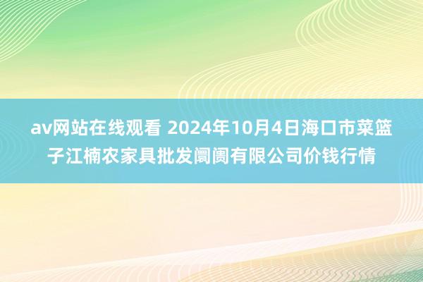 av网站在线观看 2024年10月4日海口市菜篮子江楠农家具批发阛阓有限公司价钱行情