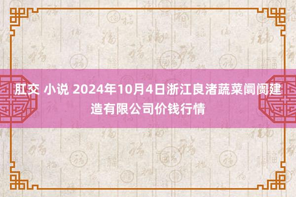 肛交 小说 2024年10月4日浙江良渚蔬菜阛阓建造有限公司价钱行情