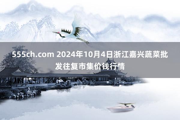 555ch.com 2024年10月4日浙江嘉兴蔬菜批发往复市集价钱行情