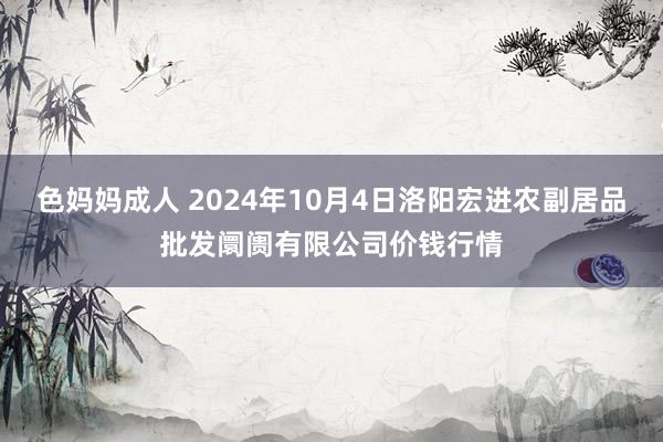 色妈妈成人 2024年10月4日洛阳宏进农副居品批发阛阓有限公司价钱行情