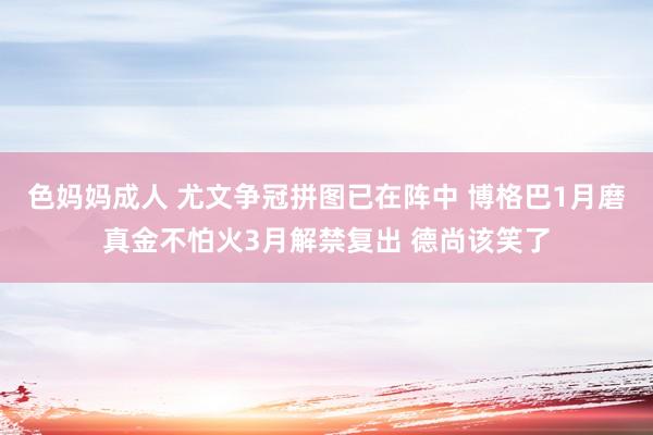 色妈妈成人 尤文争冠拼图已在阵中 博格巴1月磨真金不怕火3月解禁复出 德尚该笑了