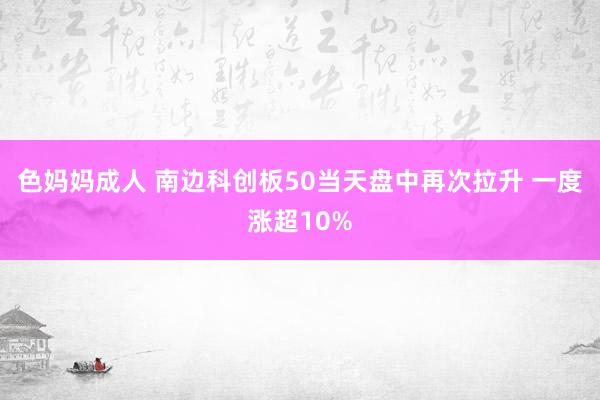 色妈妈成人 南边科创板50当天盘中再次拉升 一度涨超10%