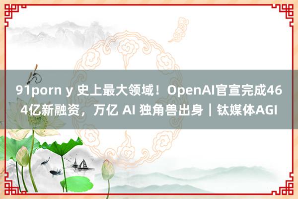 91porn y 史上最大领域！OpenAI官宣完成464亿新融资，万亿 AI 独角兽出身｜钛媒体AGI