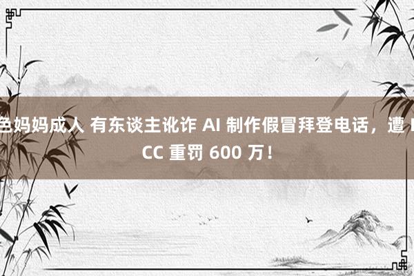 色妈妈成人 有东谈主讹诈 AI 制作假冒拜登电话，遭 FCC 重罚 600 万！