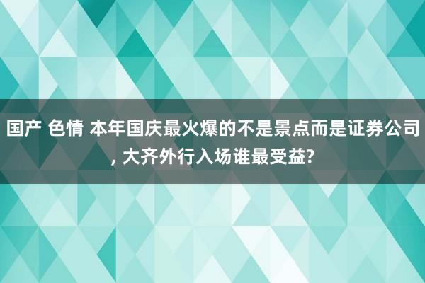 国产 色情 本年国庆最火爆的不是景点而是证券公司， 大齐外行入场谁最受益?