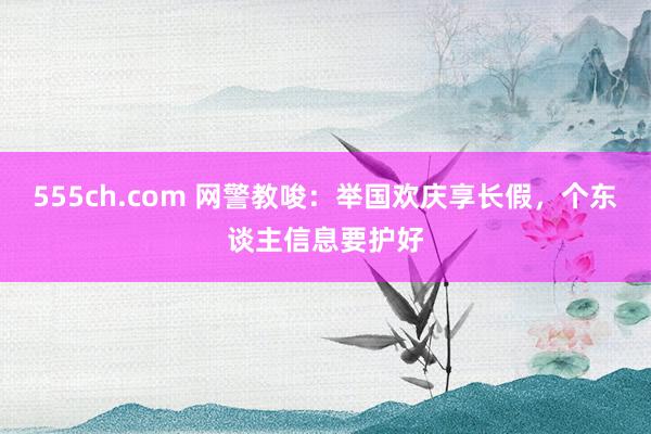 555ch.com 网警教唆：举国欢庆享长假，个东谈主信息要护好