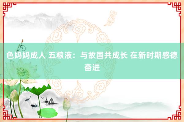 色妈妈成人 五粮液：与故国共成长 在新时期感德奋进