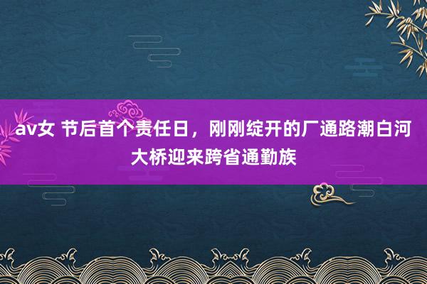 av女 节后首个责任日，刚刚绽开的厂通路潮白河大桥迎来跨省通勤族