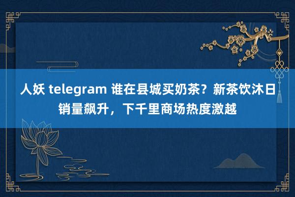 人妖 telegram 谁在县城买奶茶？新茶饮沐日销量飙升，下千里商场热度激越