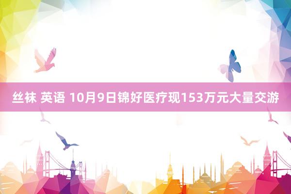 丝袜 英语 10月9日锦好医疗现153万元大量交游