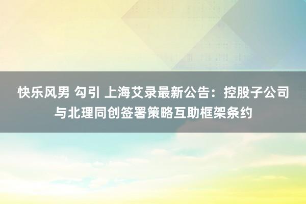 快乐风男 勾引 上海艾录最新公告：控股子公司与北理同创签署策略互助框架条约