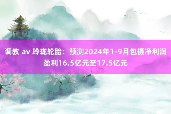 调教 av 玲珑轮胎：预测2024年1-9月包摄净利润盈利16.5亿元至17.5亿元