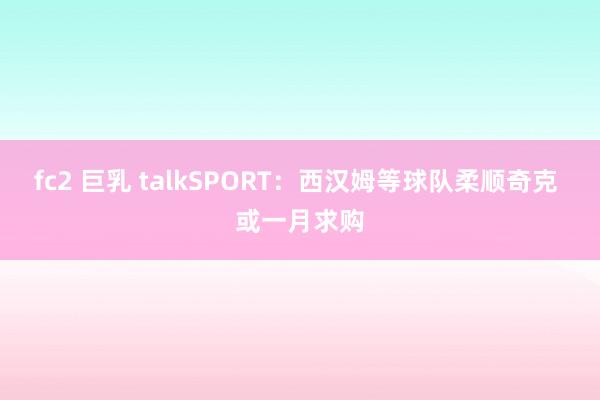 fc2 巨乳 talkSPORT：西汉姆等球队柔顺奇克 或一月求购