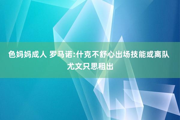 色妈妈成人 罗马诺:什克不舒心出场技能或离队 尤文只思租出