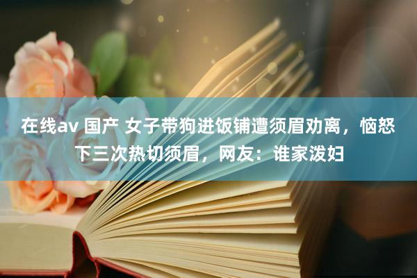 在线av 国产 女子带狗进饭铺遭须眉劝离，恼怒下三次热切须眉，网友：谁家泼妇