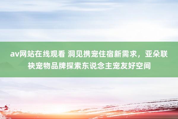 av网站在线观看 洞见携宠住宿新需求，亚朵联袂宠物品牌探索东说念主宠友好空间