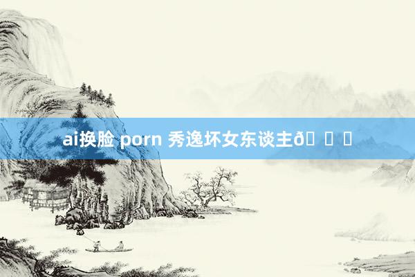 ai换脸 porn 秀逸坏女东谈主😈