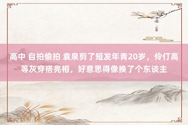 高中 自拍偷拍 袁泉剪了短发年青20岁，伶仃高等灰穿搭亮相，好意思得像换了个东谈主