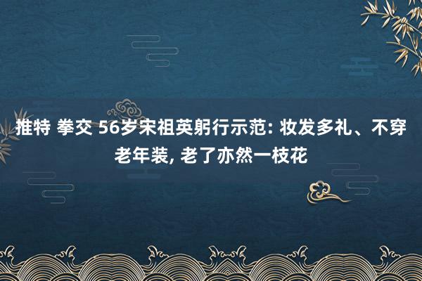 推特 拳交 56岁宋祖英躬行示范: 妆发多礼、不穿老年装， 老了亦然一枝花