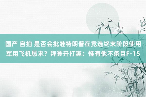 国产 自拍 是否会批准特朗普在竞选终末阶段使用军用飞机恳求？拜登开打趣：惟有他不条目F-15