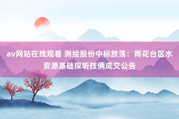 av网站在线观看 测绘股份中标放荡：雨花台区水资源基础探听技俩成交公告