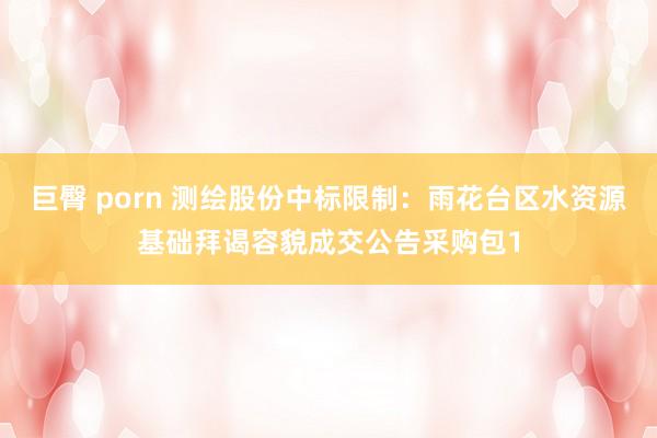 巨臀 porn 测绘股份中标限制：雨花台区水资源基础拜谒容貌成交公告采购包1