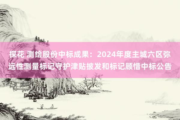 探花 测绘股份中标成果：2024年度主城六区弥远性测量标记守护津贴披发和标记顾惜中标公告