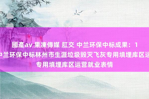 國產av 果凍傳媒 肛交 中兰环保中标成果：110元/吨！中兰环保中标林州市生涯垃圾毁灭飞灰专用填埋库区运营就业表情