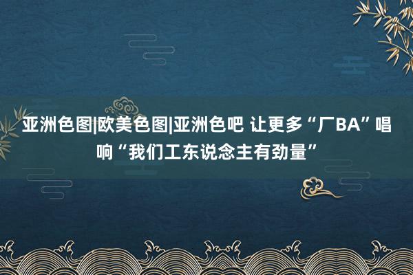 亚洲色图|欧美色图|亚洲色吧 让更多“厂BA”唱响“我们工东说念主有劲量”