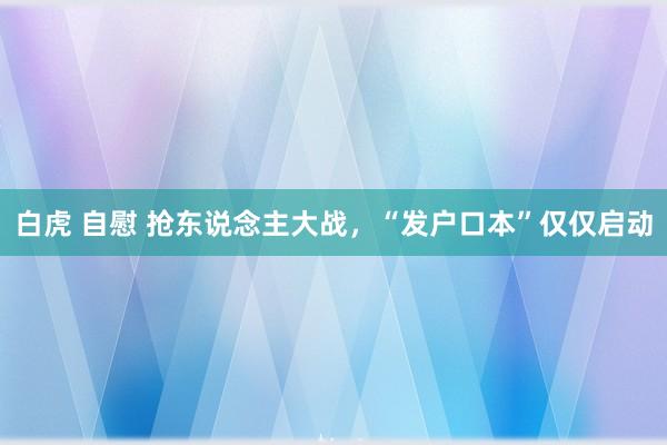 白虎 自慰 抢东说念主大战，“发户口本”仅仅启动