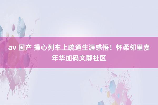 av 国产 操心列车上疏通生涯感悟！怀柔邻里嘉年华加码文静社区