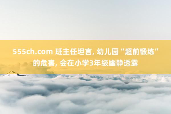 555ch.com 班主任坦言， 幼儿园“超前锻练”的危害， 会在小学3年级幽静透露