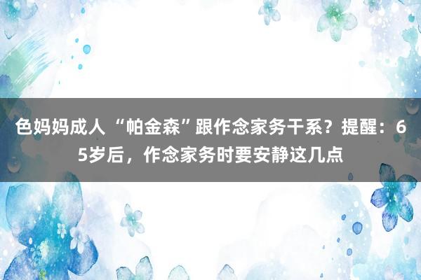 色妈妈成人 “帕金森”跟作念家务干系？提醒：65岁后，作念家务时要安静这几点