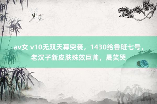 av女 v10无双天幕突袭，1430给鲁班七号，老汉子新皮肤殊效巨帅，晟笑哭