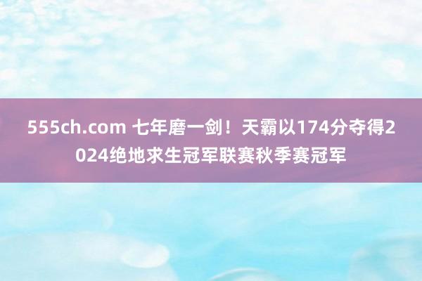 555ch.com 七年磨一剑！天霸以174分夺得2024绝地求生冠军联赛秋季赛冠军