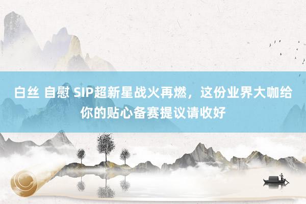 白丝 自慰 SIP超新星战火再燃，这份业界大咖给你的贴心备赛提议请收好