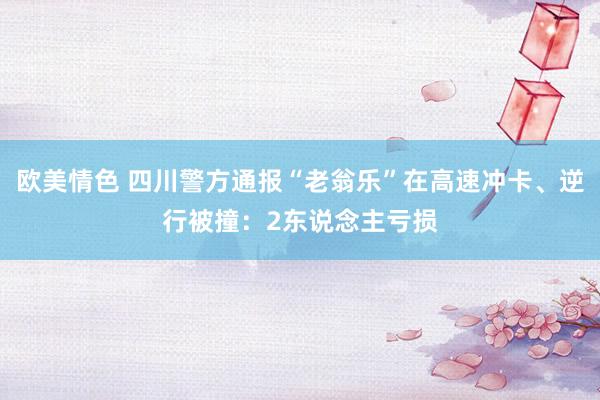 欧美情色 四川警方通报“老翁乐”在高速冲卡、逆行被撞：2东说念主亏损