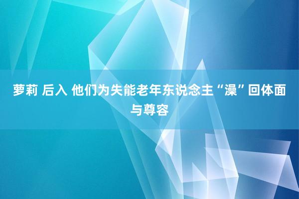 萝莉 后入 他们为失能老年东说念主“澡”回体面与尊容