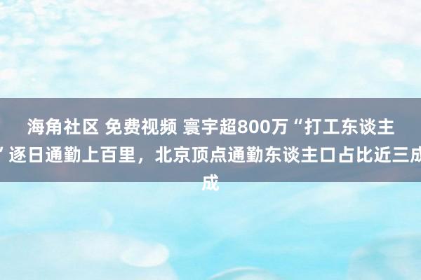 海角社区 免费视频 寰宇超800万“打工东谈主”逐日通勤上百里，北京顶点通勤东谈主口占比近三成