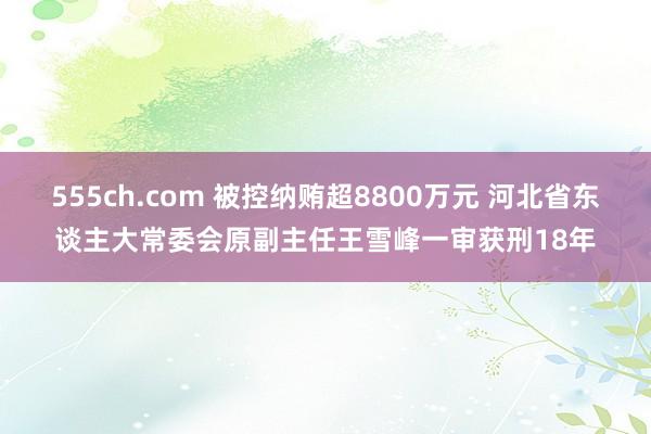 555ch.com 被控纳贿超8800万元 河北省东谈主大常委会原副主任王雪峰一审获刑18年