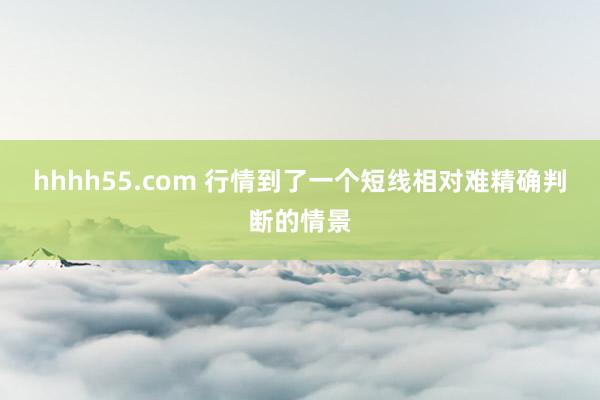 hhhh55.com 行情到了一个短线相对难精确判断的情景