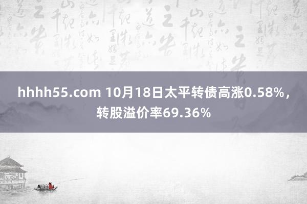 hhhh55.com 10月18日太平转债高涨0.58%，转股溢价率69.36%