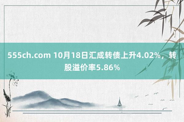 555ch.com 10月18日汇成转债上升4.02%，转股溢价率5.86%