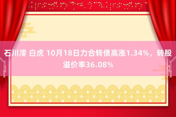 石川澪 白虎 10月18日力合转债高涨1.34%，转股溢价率36.08%