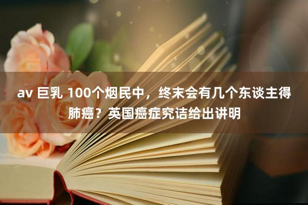 av 巨乳 100个烟民中，终末会有几个东谈主得肺癌？英国癌症究诘给出讲明