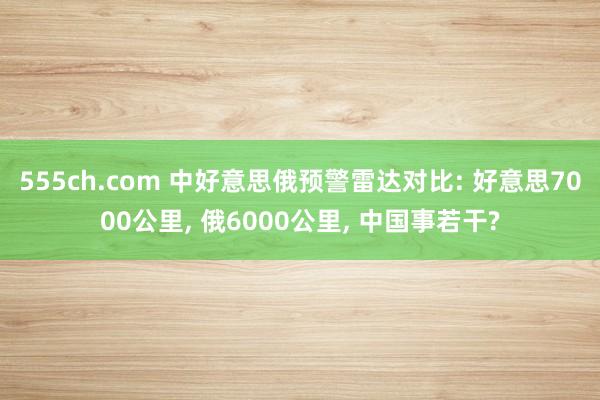 555ch.com 中好意思俄预警雷达对比: 好意思7000公里， 俄6000公里， 中国事若干?