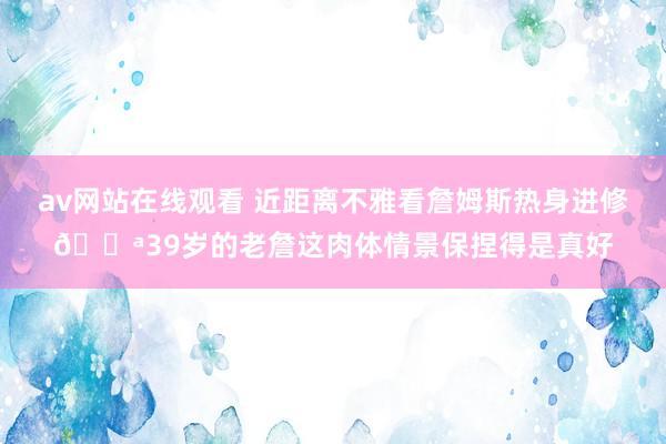 av网站在线观看 近距离不雅看詹姆斯热身进修💪39岁的老詹这肉体情景保捏得是真好