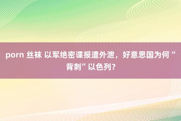 porn 丝袜 以军绝密谍报遭外泄，好意思国为何“背刺”以色列？