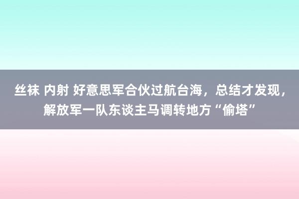 丝袜 内射 好意思军合伙过航台海，总结才发现，解放军一队东谈主马调转地方“偷塔”